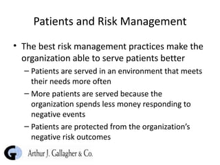 Patients and Risk Management The best risk management practices make the organization able to serve patients better Patients are served in an environment that meets their needs more often More patients are served because the organization spends less money responding to negative events Patients are protected from the organization’s negative risk outcomes 