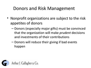 Donors and Risk Management Nonprofit organizations are subject to the risk appetites of donors Donors (especially major gifts) must be convinced that the organization will make  prudent  decisions and investments of their contributions Donors will reduce their giving if bad events happen 