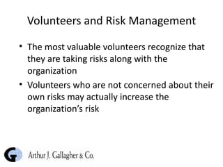 Volunteers and Risk Management The most valuable volunteers recognize that they are taking risks along with the organization Volunteers who are not concerned about their own risks may actually increase the organization’s risk 