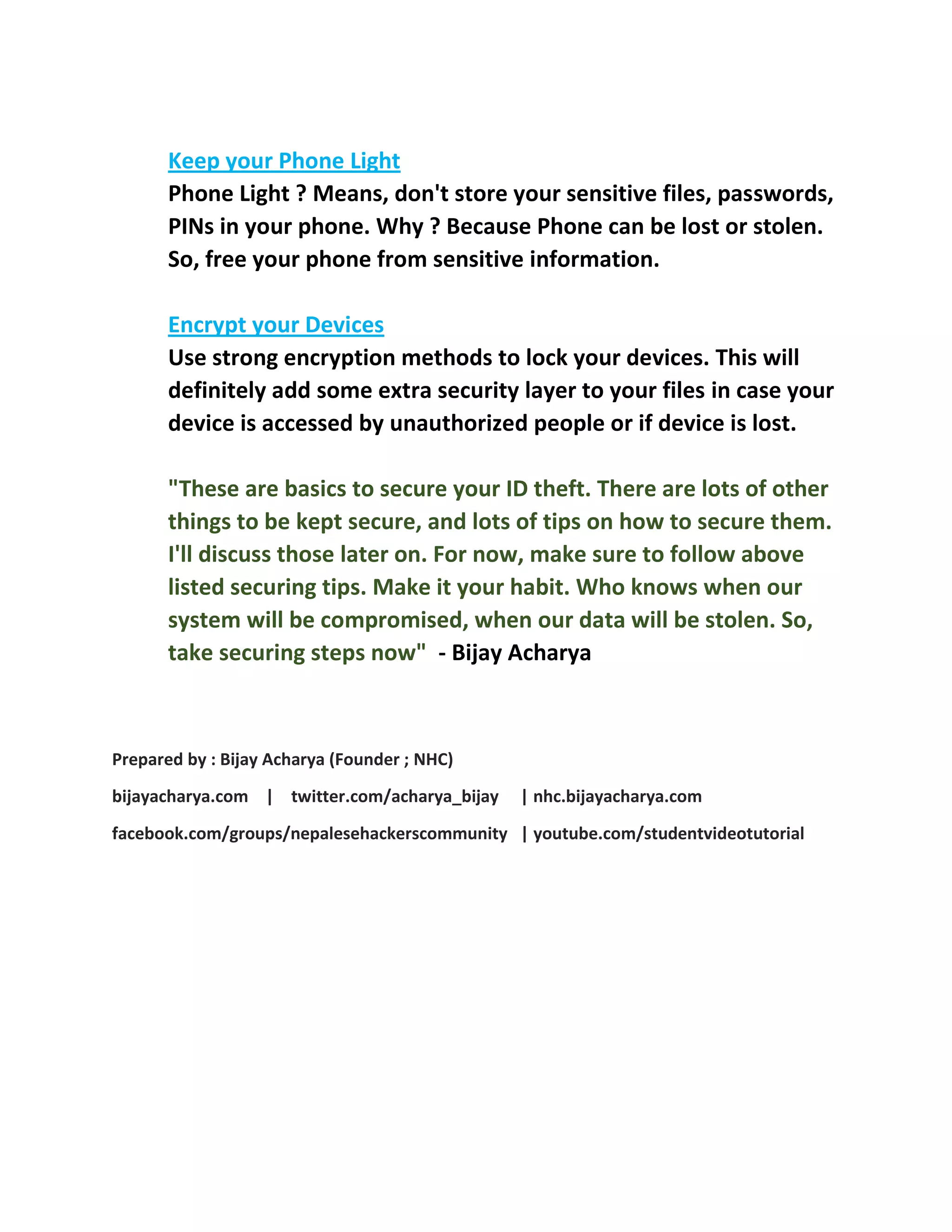 Keep your Phone Light
Phone Light ? Means, don't store your sensitive files, passwords,
PINs in your phone. Why ? Because Phone can be lost or stolen.
So, free your phone from sensitive information.
Encrypt your Devices
Use strong encryption methods to lock your devices. This will
definitely add some extra security layer to your files in case your
device is accessed by unauthorized people or if device is lost.
"These are basics to secure your ID theft. There are lots of other
things to be kept secure, and lots of tips on how to secure them.
I'll discuss those later on. For now, make sure to follow above
listed securing tips. Make it your habit. Who knows when our
system will be compromised, when our data will be stolen. So,
take securing steps now" - Bijay Acharya
Prepared by : Bijay Acharya (Founder ; NHC)
bijayacharya.com | twitter.com/acharya_bijay | nhc.bijayacharya.com
facebook.com/groups/nepalesehackerscommunity | youtube.com/studentvideotutorial
 