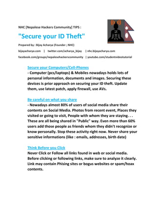 NHC [Nepalese Hackers Community] TIPS :
"Secure your ID Theft"
Prepared by : Bijay Acharya (Founder ; NHC)
bijayacharya.com | twitter.com/acharya_bijay | nhc.bijayacharya.com
facebook.com/groups/nepalesehackerscommunity | youtube.com/studentvideotutorial
Secure your Computers/Cell-Phones
- Computer (pcs/laptops) & Mobiles nowadays holds lots of
personal information, documents and images. Securing these
devices is prior approach on securing your ID theft. Update
them, use latest patch, apply firewall, use AVs.
Be careful on what you share
- Nowadays almost 80% of users of social media share their
contents on Social Media. Photos from recent event, Places they
visited or going to visit, People with whom they are staying. . .
These are all being shared in "Public" way. Even more than 60%
users add those people as friends whom they didn't recognize or
know personally. Stop these activity right now. Never share your
sensitive informations (like : emails, addresses, birth date)
Think Before you Click
Never Click or Follow all links found in web or social media.
Before clicking or following links, make sure to analyze it clearly.
Link may contain Phising sites or bogus websites or spam/hoax
contents.
 