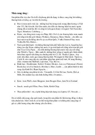 Nhà cung ứng :
Sản phẩm đầu vào cho Circle K rất phong phú đa dạng và được cung ứng bởi những
thương hiệu có tiếng ,uy tin trên thị trường .
Bia và rượu nước trái cây : những loại bia trong nước mang đậm hương vị Việt
như 333, Sài Gòn đỏ, Sài Gòn xanh; cho đến các thương hiệu bia nước ngoài
nhưng đã có mặt lâu đời và cũng trở nên quen thuộc với người Việt Nam như
Tiger, Heineken, Carlsberg....;
Rượu : các dòng rượu vang của Pháp, Mỹ, Chi Lê, các thương hiệu rượu mạnh
nổi tiếng trên thế giới Johnny Walkers, Hennessy, Remy Martin…cho đến các
loại rượu truyền thống như So-ju của Hàn Quốc, Vodka Smirnoff hay rượu
Vodka Hà Nội, Halico...
Nước giải khát lạnh : từ những thương hiệu phổ biến như Lavie, Aquafina hay
dòng cao cấp Evian, những lon nước có ga mát lạnh nổi tiếng trên toàn thế giới
như Coca Cola, Pepsi… cho đến những thương hiệu nước trái cây nổi tiếng
như Welch's, Tipco... Bên cạnh đó, những thức uống có nguồn gốc thiên nhiên
luôn được người tiêu dùng ưa chuộng như trà C2, Dr. Thanh, Lipton... hay
nước nha đam, nước gạo mang thương hiệu Woongjin từ Hàn Quốc. Ngoài ra,
Circle K còn cung cấp các sản phẩm giúp bạn giảm mệt mỏi, bổ sung khoáng
chất, vitamin như Redbull, Lipovitan, 7Up, Revive...
Bánh kẹo : Doublemint, Xylitol, Trident, Mentos , kẹo cay Fisherman's Friend,
Ricola hay sô cô la Snickers, Hershey's, Mars, Lindts ..., sản phẩm bánh từ nhà
cung cấp Kinh Đô, Phạm Nguyên, ...
Sữa và những sản phẩm từ sữa : Vinamilk, Cô Gái Hà Lan, Nestle, Đà Lạt
Milk, Devondale hay sữa dinh dưỡng Milo, Ovantine...
Kem : kem Wall's, kem Binggrae, kem Haagen-Dazs, kem New Zealand
Snack : snack gói O'Star, Poca, Oishi, Kettle Chip;
Thực phẩm khô : trà, cà phê đóng hộp tiện dụng của Lipton, G7, Nescafe...;
Do có nhiều nhà cung cấp cạnh tranh, trong khi sản phẩm thì khá tương đồng và được
tiêu chuẩn hóa .Nên Circle K có lợi thế trong đàm phán vơi những nhà cung ứng về
giá cả ,chất lượng cũng như nhưng yêu cầu khác .
 