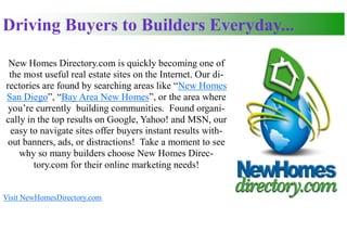 Driving Buyers to Builders Everyday...

 New Homes Directory.com is quickly becoming one of
 the most useful real estate sites on the Internet. Our di-
rectories are found by searching areas like “New Homes
San Diego”, “Bay Area New Homes”, or the area where
 you’re currently building communities. Found organi-
cally in the top results on Google, Yahoo! and MSN, our
 easy to navigate sites offer buyers instant results with-
 out banners, ads, or distractions! Take a moment to see
    why so many builders choose New Homes Direc-
        tory.com for their online marketing needs!


Visit NewHomesDirectory.com
 