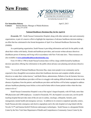 New From:


For Immediate Release                                                         April 5, 2013
Contact:    Damian Becker, Manager of Media Relations
            (516) 377-5370

                              National Healthcare Decisions Day Set for April 16

         Oceanside, NY – South Nassau Communities Hospital, along with other national, state and community
organizations, is part of a massive effort to highlight the importance of advance healthcare decision-making—
an effort that has culminated in the formal designation of April 16 as National Healthcare Decisions Day
(NHDD).
         As a participating organization, South Nassau is providing information and tools for the public to talk
about their wishes with family, friends and healthcare providers, and execute written advance directives
(healthcare power of attorney and living will) in accordance with New York state laws. These resources are
also available at www.nationalhealthcaredecisionsday.org.
         From 10 AM to 3 PM in South Nassau’s atrium there will be a large exhibit hosted by healthcare
decision specialists offering free information to the public about advance care planning and advance directive
forms.
         “As a result of National Healthcare Decisions Day, many more people in our community can be
expected to have thoughtful conversations about their healthcare decisions and complete reliable advance
directives to make their wishes known,” said Kathi Morse, administrator, Palliative Care & Geriatric Services.
“Fewer families and healthcare providers will have to struggle with making difficult healthcare decisions in the
absence of guidance from the patient, and healthcare providers and facilities will be better equipped to address
advance healthcare planning issues before a crisis and be better able to honor patient wishes when the time
comes to do so.”
         South Nassau Communities Hospital is one of the region’s largest hospitals, with 435 beds, more than
900 physicians and 3,000 employees. Located in Oceanside, NY, the hospital is an acute-care, not-for-profit
teaching hospital that provides state-of-the-art care in cardiac, oncologic, orthopedic, bariatric, pain
management, mental health and emergency services. In addition to its extensive outpatient specialty centers,
South Nassau provides emergency and elective angioplasty and is the only hospital on Long Island with the
Novalis Tx™ and Gamma Knife® Perfexion radiosurgery technologies. South Nassau is a designated Stroke
Center by the New York State Department of Health and Comprehensive Community Cancer Center by the
 