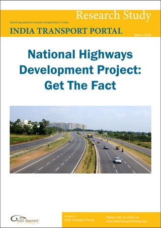 Published by
India Transport Portal
Please Visit Us Online at
www.IndiaTransportPortal.com
Research StudyGathering experts to improve transportation in India
INDIA TRANSPORT PORTAL March 2016
National Highways
Development Project:
Get The Fact
 