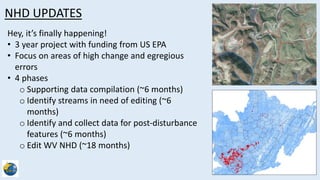 NHD UPDATES
Hey, its finally happening!
? 3 year project with funding from US EPA
? Focus on areas of high change and egregious
errors
? 4 phases
o Supporting data compilation (~6 months)
o Identify streams in need of editing (~6
months)
o Identify and collect data for post-disturbance
features (~6 months)
o Edit WV NHD (~18 months)
 