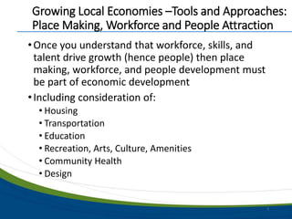 Growing Local Economies –Tools and Approaches:
Place Making, Workforce and People Attraction
•Once you understand that workforce, skills, and
talent drive growth (hence people) then place
making, workforce, and people development must
be part of economic development
•Including consideration of:
• Housing
• Transportation
• Education
• Recreation, Arts, Culture, Amenities
• Community Health
• Design
5
 