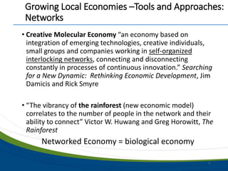 Growing Local Economies –Tools and Approaches:
Networks
• Creative Molecular Economy “an economy based on
integration of emerging technologies, creative individuals,
small groups and companies working in self-organized
interlocking networks, connecting and disconnecting
constantly in processes of continuous innovation.” Searching
for a New Dynamic: Rethinking Economic Development, Jim
Damicis and Rick Smyre
• “The vibrancy of the rainforest (new economic model)
correlates to the number of people in the network and their
ability to connect” Victor W. Huwang and Greg Horowitt, The
Rainforest
Networked Economy = biological economy
6
 