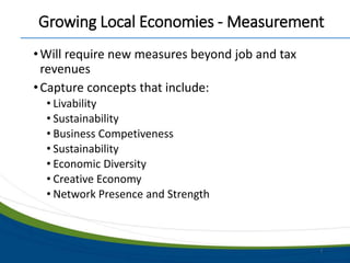 Growing Local Economies - Measurement
•Will require new measures beyond job and tax
revenues
•Capture concepts that include:
• Livability
• Sustainability
• Business Competiveness
• Sustainability
• Economic Diversity
• Creative Economy
• Network Presence and Strength
7
 