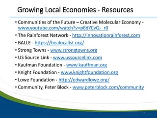 Growing Local Economies - Resources
• Communities of the Future – Creative Molecular Economy -
www.youtube.com/watch?v=p8dYCvQ-_r0
• The Rainforest Network - http://innovationrainforest.com
• BALLE - https://bealocalist.org/
• Strong Towns - www.strongtowns.org
• US Source Link - www.ussourcelink.com
• Kaufman Foundation - www.kauffman.org
• Knight Foundation - www.knightfoundation.org
• Lowe Foundation - http://edwardlowe.org/
• Community, Peter Block - www.peterblock.com/community
8
 