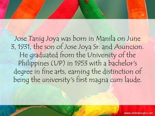 Jose Tanig Joya was born in Manila on June
3, 1931, the son of Jose Joya Sr. and Asuncion.
    He graduated from the University of the
   Philippines (UP) in 1953 with a bachelor's
 degree in fine arts, earning the distinction of
 being the university's first magna cum laude.
 