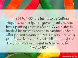 In 1954 to 1955, the Instituto de Cultura
  Hispanica of the Spanish government awarded
 him a painting grant in Madrid. A year later he
 finished his master's degree in painting under a
Fulbright Smith-Mundt grant. He also received a
grant from the John D. Rockefeller III Fund and
  Ford Foundation to paint in New York, from
                   1967 to 1969.
 