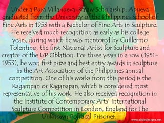 Under a Pura Villanueva-Kalaw Scholarship, Abueva
graduated from the University of the Philippines School of
Fine Arts in 1953 with a Bachelor of Fine Arts in Sculpture.
    He received much recognition as early as his college
    years, during which he was mentored by Guillermo
   Tolentino, the first National Artist for Sculpture and
creator of the UP Oblation. For three years in a row (1951-
1953), he won first prize and best entry awards in sculpture
      in the Art Association of the Philippines annual
   competition. One of his works from this period is the
    Kagampan or Kaganapan, which is considered most
representative of his work. He also received recognition in
     the Institute of Contemporary Arts’ International
    Sculpture Competition in London, England for The
                Unknown Political Prisoner.
 