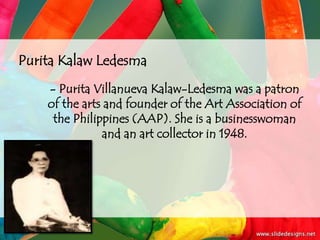 Purita Kalaw Ledesma
    - Purita Villanueva Kalaw-Ledesma was a patron
    of the arts and founder of the Art Association of
     the Philippines (AAP). She is a businesswoman
               and an art collector in 1948.
 