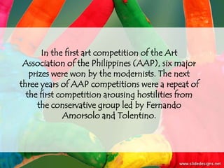In the first art competition of the Art
 Association of the Philippines (AAP), six major
   prizes were won by the modernists. The next
three years of AAP competitions were a repeat of
  the first competition arousing hostilities from
     the conservative group led by Fernando
              Amorsolo and Tolentino.
 