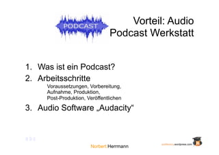 Vorteil: Audio
                                Podcast Werkstatt


1. Was ist ein Podcast?
2. Arbeitsschritte
      Voraussetzungen, Vorbereitung,
      Aufnahme, Produktion,
      Post-Produktion, Veröffentlichen

3. Audio Software „Audacity“


abc
                                           podfactory.wordpress.com
                        Norbert.Herrmann
 