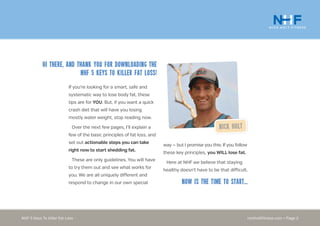 nickholtfitness.com • Page 2NHF 5 Keys To Killer Fat Loss
Hi there, and thank you for downloading the
NHF 5 Keys to Killer Fat Loss!
If you’re looking for a smart, safe and
systematic way to lose body fat, these
tips are for YOU. But, if you want a quick
crash diet that will have you losing
mostly water weight, stop reading now.
Over the next few pages, I’ll explain a
few of the basic principles of fat loss, and
set out actionable steps you can take
right now to start shedding fat.
These are only guidelines. You will have
to try them out and see what works for
you. We are all uniquely different and
respond to change in our own special
Nick Holt
way — but I promise you this: If you follow
these key principles, you WILL lose fat.
Here at NHF we believe that staying
healthy doesn’t have to be that difficult.
Now is the time to start...
 