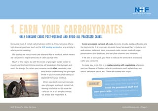 nickholtfitness.com • Page 3NHF 5 Keys To Killer Fat Loss
Avoid processed carbs at all costs. Cereals, breads, pasta and sodas are
the big culprits. It is important to avoid these, because they’re calorie rich
and nutrient deficient. Most processed carbs contain loads of sugar,
preservatives and additives, and very few vitamins and minerals.
If fat loss is your goal, you have to reduce the amount of processed
carbs you consume.
An easy way to do this is to replace grains with vegetables whenever
you can. Beware of hidden carbs in condiments such as ketchup, soy
sauce, barbeque sauce, etc. These are loaded with sugar.
Consume most, if not all carbohydrates within a 2-hour window after a
high intensity workout such as the NHF weekly workout or any activity in
which you’re sweating.
Our bodies are much more carb tolerant after a workout, which means
we can process higher amounts of carbs at that time.
Much of this has to do with the levels of glycogen (carbs stored in
muscle and the liver). Intense exercise will breakdown this glycogen and
use it for energy. So, when you consume carbs after a workout, your
body will be replenishing the glycogen
levels in your muscles that were just
depleted from your workout.
When you don’t exercise intensely
your glycogen levels will remain full,
leaving no choice but to store the
carbs as fat. It’s a simple concept.
Go ahead and implement it.
1.	Earn your carbohydratesOnly consume carbs POST-workout and avoid all processed carbs
Consuming too many carbs will
keep your body from burning fat.
Avoid the processed stuff and
earn your carbs — only consume within a
two-hour window after exercise.
Summary
 