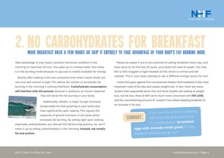 nickholtfitness.com • Page 4NHF 5 Keys To Killer Fat Loss
Please be aware if you’re accustomed to eating breakfast every day, and
have done so for the last 20 years, your body will need to adapt. You may
feel a little sluggish or light headed at first which is normal and will
subside. This is your body starting to use a different energy source for fuel.
I know this goes against the conventional wisdom that breakfast is the most
important meal of the day and causes weight loss. In fact, there are many
studies that supposedly prove this, but these studies are looking at weight
loss, not fat loss. Here at NHF we’re much more concerned with FAT LOSS,
and the overwhelming amount of research has linked skipping breakfast to
an increase in fat loss.
Take advantage of your body’s positive hormonal condition in the
morning to maximize fat loss. You wake up in a fasted state. Your body
is in fat burning mode because no glucose is readily available for energy.
Shortly after waking is the one consistent time when insulin levels are
very low and cortisol is high. This allows for cortisol to accelerate fat
burning in the morning if nothing interferes. Carbohydrate consumption
will interfere with the process because it produces an insulin response
that will derail the fat burning in your body.
Additionally, Ghrelin, a major hunger hormone
(responsible for that growling in your belly) also
rises significantly upon waking. This signals the
response of growth hormone in the body which
increases fat burning. By eating right upon waking,
especially carbohydrates, you disrupt this fat burning process. So, don’t
mess it up by eating carbohydrates in the morning. Instead, eat mostly
fat and protein.
2.	No Carbohydrates for BreakfastMove Breakfast back a few hours or skip it entirely to take advantage of your body’s fat burning mode
If you can’t do without breakfast,
eat mostly fat and protein, but
no carbohydrates. Scrambled
eggs with avocado works great. Or skip
breakfast entirely and go surf!
Summary
 