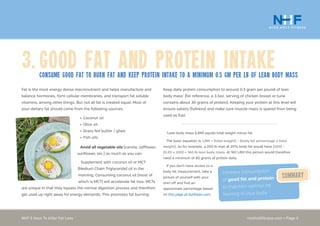 nickholtfitness.com • Page 5NHF 5 Keys To Killer Fat Loss
3.	Good Fat and Protein IntakeConsume good fat to burn fat and Keep protein intake to A minimum 0.5 gm per lb of lean body mass
Keep daily protein consumption to around 0.5 gram per pound of lean
body mass*
(for reference, a 3.5oz. serving of chicken breast or tuna
contains about 30 grams of protein). Keeping your protein at this level will
ensure satiety (fullness) and make sure muscle mass is spared from being
used as fuel.
*
Lean body mass (LBM) equals total weight minus fat.
The basic equation is: LBM = (total weight) – (body fat percentage x total
weight). So for example, a 200 lb man at 20% body fat would have (200) –
(0.20 x 200) = 160 lb lean body mass. At 160 LBM this person would therefore
need a minimum of 80 grams of protein daily.
If you don’t have access to a
body fat measurement, take a
picture of yourself with your
shirt off and find an
appoximate percentage based
on this page at builtlean.com.
Fat is the most energy dense macronutrient and helps manufacture and
balance hormones, form cellular membranes, and transport fat soluble
vitamins, among other things. But not all fat is created equal. Most of
your dietary fat should come from the following sources:
Increase consumption
of good fat and protein
to maintain optimal fat
burning in your body.
Summary
•	Coconut oil.
•	Olive oil.
•	Grass fed butter / ghee.
•	Fish oils.
Avoid all vegetable oils (canola, safflower,
sunflower, etc.) as much as you can.
Supplement with coconut oil or MCT
(Medium Chain Triglyceride) oil in the
morning. Consuming coconut oil (most of
which is MCT) will accelerate fat loss. MCTs
are unique in that they bypass the normal digestion process and therefore
get used up right away for energy demands. This promotes fat burning.
 