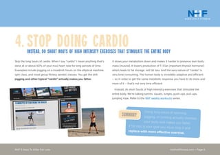 nickholtfitness.com • Page 6NHF 5 Keys To Killer Fat Loss
4.	Stop Doing Cardioinstead, Do short bouts of high intensity exercises that stimulate the entire body
It slows your metabolism down and makes it harder to preserve lean body
mass (muscle). It lowers production of T-3 (an important thyroid hormone)
which leads to fat storage, not fat loss. And the very nature of “cardio” is
very time consuming. The human body is incredibly adaptive and efficient
— so in order to get the same metabolic response you have to do more and
more of it — that’s not very time efficient.
Instead, do short bouts of high intensity exercises that stimulate the
entire body. We’re talking sprints, squats, lunges, push-ups, pull-ups,
jumping rope. Refer to the NHF weekly workouts series.
Skip the long bouts of cardio. When I say “cardio” I mean anything that’s
done at or above 60% of your max heart rate for long periods of time.
Examples include jogging on a treadmill, hours on the elliptical machine,
spin class, and most group fitness aerobic classes. You get the drill.
Jogging and other typical “cardio” actually makes you fatter.
Doing long bouts of spinning,
jogging, or running actually stresses
your body and makes you fatter.
If fat loss is your goal you must stop it and
replace with more effective exercise.
Summary
 