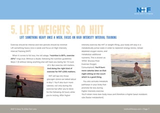 nickholtfitness.com • Page 7NHF 5 Keys To Killer Fat Loss
5.	Lift Weights, Do HIITLift something heavy once a week. Focus on High intensity interval training
intensity exercise like HIIT or weight lifting, your body will stay in a
metabolically active state in order to replenish energy stores, reload
depleted oxygen stores, and
metabolize additional
nutrients. This is known as
‘EPOC’ (Excess Post-
Exercise Oxygen
Consumption). You’ll burn
more calories later on that
night sitting on the couch
which is a good thing.
You also activate metabolic
pathways in your body that
promote fat loss during
higher intensity exercise.
You’ll retain more lean body mass and therefore a higher basal metabolic
rate (faster metabolism).
Exercise should be intense and rest periods should be minimal.
Lift something heavy once a week and focus on High Intensity
Interval Training (HIIT).
When it comes to fat loss, the old adage, “nutrition is 80%, exercise
20%” rings true. Without a doubt, following the nutrition guidelines
(keys 1-3) without doing anything else will have you losing fat. I’m sure
of it. But exercise still matters.
And doing the right kind of
exercise for FAT LOSS matters.
HIIT will tap into those
glycogen stores we talked about
in Key 1. You’ll also burn more
calories, not only during the
exercise but after you’re done
for the following 24 hours while
you’re resting. After higher
 