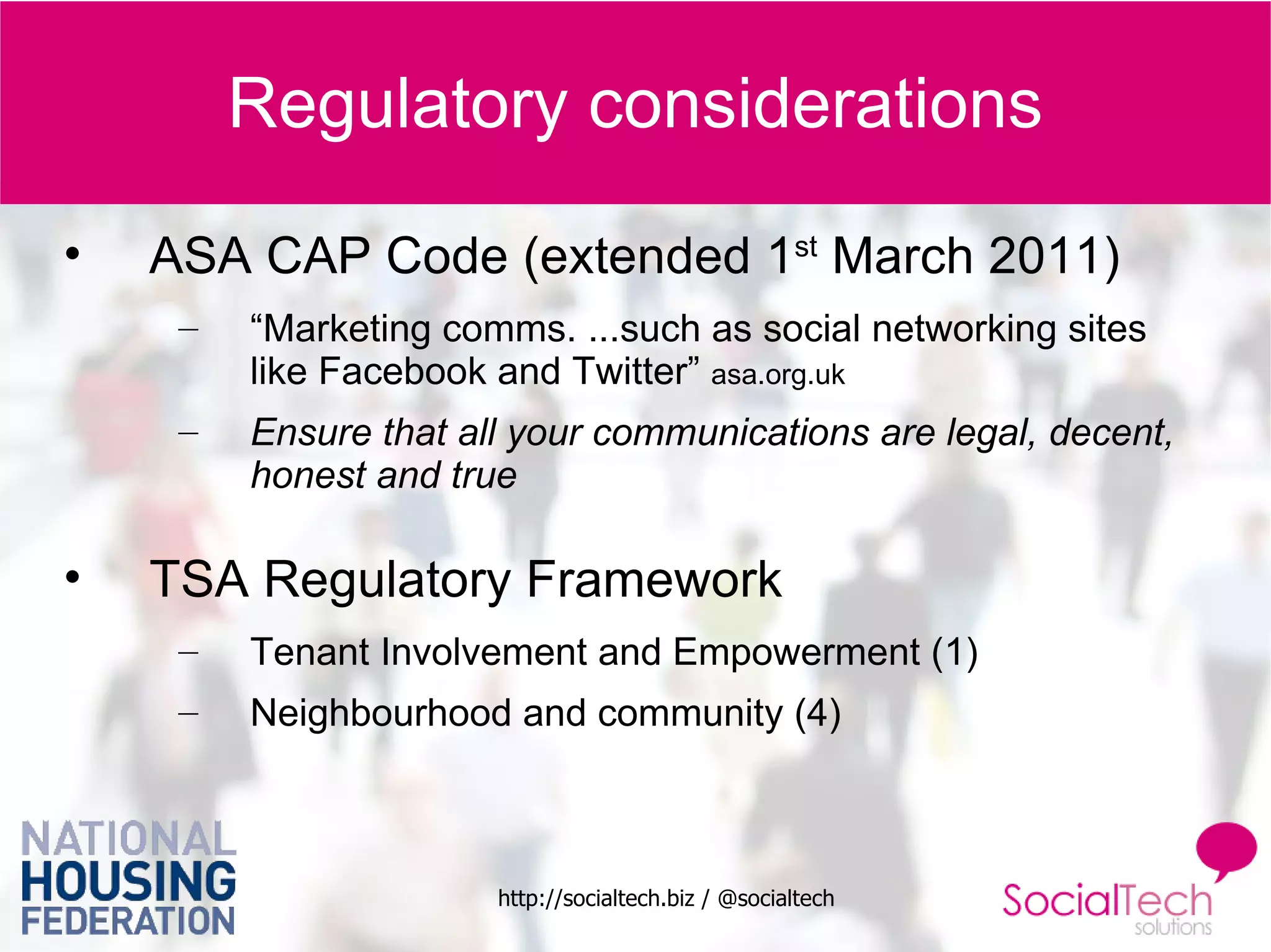 Regulatory considerations ASA CAP Code (extended 1 st  March 2011) “ Marketing comms. ...such as social networking sites like Facebook and Twitter”  asa.org.uk Ensure that all your communications are legal, decent, honest and true TSA Regulatory Framework Tenant Involvement and Empowerment (1) Neighbourhood and community (4) 