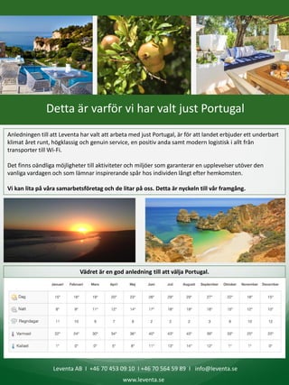 Leventa AB I +46 70 453 09 10 I +46 70 564 59 89 I info@leventa.se
www.leventa.se
Detta är varför vi har valt just Portugal
Anledningen till att Leventa har valt att arbeta med just Portugal, är för att landet erbjuder ett underbart
klimat året runt, högklassig och genuin service, en positiv anda samt modern logistisk i allt från
transporter till Wi-Fi.
Det finns oändliga möjligheter till aktiviteter och miljöer som garanterar en upplevelser utöver den
vanliga vardagen och som lämnar inspirerande spår hos individen långt efter hemkomsten.
Vi kan lita på våra samarbetsföretag och de litar på oss. Detta är nyckeln till vår framgång.
Vädret är en god anledning till att välja Portugal.
 