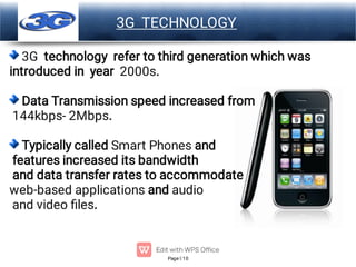 Page 10
LOGO 3G TECHNOLOGY
3G technology refer to third generation which was
introduced in year 2000s.
Data Transmission speed increased from
144kbps- 2Mbps.
Typically called Smart Phones and
features increased its bandwidth
and data transfer rates to accommodate
web-based applications and audio
and video ﬁles.
 