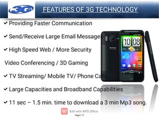 Page 11
LOGO FEATURES OF 3G TECHNOLOGY






Providing Faster Communication
Send/Receive Large Email Messages
High Speed Web / More Security
Video Conferencing / 3D Gaming
TV Streaming/ Mobile TV/ Phone Calls
Large Capacities and Broadband Capabilities
11 sec – 1.5 min. time to download a 3 min Mp3 song.
 