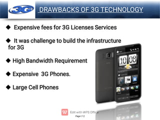 Page 12
LOGO DRAWBACKS OF 3G TECHNOLOGY





Expensive fees for 3G Licenses Services
It was challenge to build the infrastructure
for 3G
High Bandwidth Requirement
Expensive 3G Phones.
Large Cell Phones
 