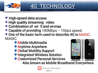 Page 13
LOGO
High-speed data access
High quality streaming video
Combination of wi- ﬁ and wi-max
Capable of providing 100Mbps – 1Gbps speed.
One of the basic term used to describe 4G is MAGIC.
MAGIC:
Mobile Multimedia
Anytime Anywhere
Global Mobility Support
Integrated Wireless Solution
Customized Personal Services
Also known as Mobile Broadband Everywhere.
4G TECHNOLOGY
 