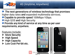 Page 14
LOGO 4G (Anytime, Anywhere)




The next generations of wireless technology that promises
higher data rates and expanded multimedia services.
Capable to provide speed 100Mbps-1Gbps.
High QOS and High Security
Provide any kind of service at any time as per user
requirements, anywhere.
Features Include:
More Security
High Speed
High Capacity
Low Cost Per-bit etc.
 