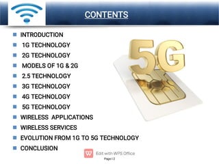 Page 2
LOGO CONTENTS












INTRODUCTION
1G TECHNOLOGY
2G TECHNOLOGY
MODELS OF 1G & 2G
2.5 TECHNOLOGY
3G TECHNOLOGY
4G TECHNOLOGY
5G TECHNOLOGY
WIRELESS APPLICATIONS
WIRELESS SERVICES
EVOLUTION FROM 1G TO 5G TECHNOLOGY
CONCLUSION
 