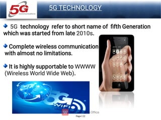 Page 22
LOGO
5G TECHNOLOGY
5G technology refer to short name of ﬁfth Generation
which was started from late 2010s.
Complete wireless communication
with almost no limitations.
It is highly supportable to WWWW
(Wireless World Wide Web).
 