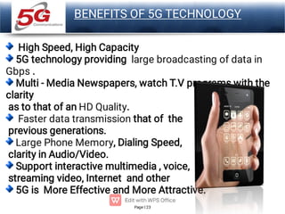 Page 23
LOGO
BENEFITS OF 5G TECHNOLOGY
High Speed, High Capacity
5G technology providing large broadcasting of data in
Gbps .
Multi - Media Newspapers, watch T.V programs with the
clarity
as to that of an HD Quality.
Faster data transmission that of the
previous generations.
Large Phone Memory, Dialing Speed,
clarity in Audio/Video.
Support interactive multimedia , voice,
streaming video, Internet and other
5G is More Effective and More Attractive.
 