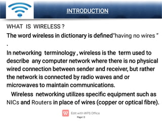 Page 3
LOGO INTRODUCTION
WHAT IS WIRELESS ?
The word wireless in dictionary is deﬁned“having no wires ”
.
In networking terminology , wireless is the term used to
describe any computer network where there is no physical
wired connection between sender and receiver, but rather
the network is connected by radio waves and or
microwaves to maintain communications.
Wireless networking utilizes speciﬁc equipment such as
NICs and Routers in place of wires (copper or optical ﬁbre).
 