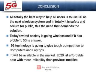 Page 32
LOGO CONCLUSION




All totally the best way to help all users is to use 5G as
the next wireless system and in totally it is safety and
secure for public, this the need that demands the
solution.
Today’s wired society is going wireless and if it has
problem, 5G is answer.
5G technology is going to give tough competition to
Computers and Laptops.
It will be available in the market 2020 at affordable
cost with more reliability than previous mobiles.
 