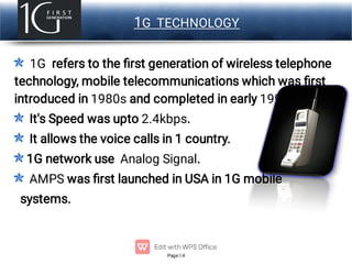 Page 4
LOGO 1G TECHNOLOGY
1G refers to the ﬁrst generation of wireless telephone
technology, mobile telecommunications which was ﬁrst
introduced in 1980s and completed in early 1990s.
It's Speed was upto 2.4kbps.
It allows the voice calls in 1 country.
1G network use Analog Signal.
AMPS was ﬁrst launched in USA in 1G mobile
systems.
 