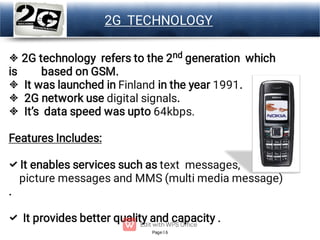 Page 6
LOGO 2G TECHNOLOGY






2G technology refers to the 2nd generation which
is based on GSM.
It was launched in Finland in the year 1991.
2G network use digital signals.
It’s data speed was upto 64kbps.
Features Includes:
It enables services such as text messages,
picture messages and MMS (multi media message)
.
It provides better quality and capacity .
 