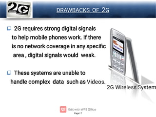 Page 7
LOGO DRAWBACKS OF 2G


2G requires strong digital signals
to help mobile phones work. If there
is no network coverage in any speciﬁc
area , digital signals would weak.
These systems are unable to
handle complex data such as Videos.
2G Wireless System
 