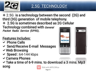 Page 9
LOGO 2.5G TECHNOLOGY








2.5G is a technology between the second (2G) and
third (3G) generation of mobile telephony.
2.5G is sometimes described as 2G Cellular
Technology combined with General
Packet Radio Service (GPRS).
Features Includes:
Phone Calls
Send/Receive E-mail Messages
Web Browsing
Speed : 64-144 kbps
Camera Phones
Take a time of 6-9 mins. to download a 3 mins. Mp3
song
 