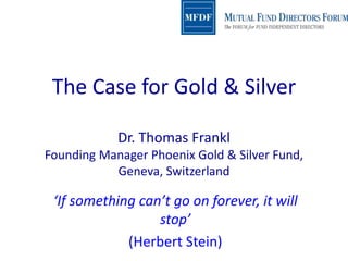 The Case for Gold & Silver
Dr. Thomas Frankl
Founding Manager Phoenix Gold & Silver Fund,
Geneva, Switzerland
‘If something can’t go on forever, it will
stop’
(Herbert Stein)
 