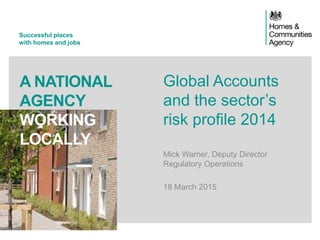 Successful places
with homes and jobs
A NATIONAL
AGENCY
WORKING
LOCALLY
Global Accounts
and the sector’s
risk profile 2014
Mick Warner, Deputy Director
Regulatory Operations
18 March 2015
 