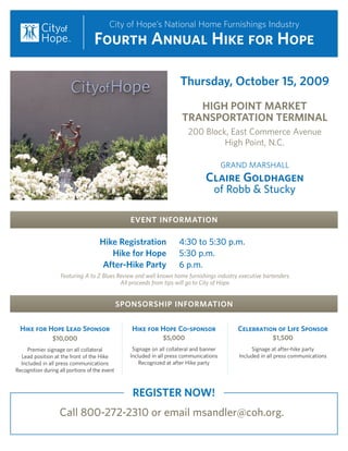 City of Hope’s National Home Furnishings Industry
                                   Fourth Annual Hike for Hope

                                                                      Thursday, October 15, 2009
                                                                         HIGH POINT MARKET
                                                                      TRANSPORTATION TERMINAL
                                                                         200 Block, East Commerce Avenue
                                                                                  High Point, N.C.

                                                                                         GRAND MARSHALL
                                                                                Claire Goldhagen
                                                                                    of Robb & Stucky

                                                 EVENT INFORMATION

                                     Hike Registration               4:30 to 5:30 p.m.
                                        Hike for Hope                5:30 p.m.
                                     After-Hike Party                6 p.m.
                    Featuring A to Z Blues Review and well known home furnishings industry executive bartenders.
                                            All proceeds from tips will go to City of Hope.


                                               SPONSORSHIP INFORMATION


  Hike for Hope Lead Sponsor                      Hike for Hope Co-sponsor                  Celebration of Life Sponsor
                $10,000                                       $5,000                                     $1,500
     Premier signage on all collateral            Signage on all collateral and banner           Signage at after-hike party
  Lead position at the front of the Hike         Included in all press communications       Included in all press communications
  Included in all press communications               Recognized at after Hike party
Recognition during all portions of the event



                                                  REGISTER NOW!
                   Call 800-272-2310 or email msandler@coh.org.
 