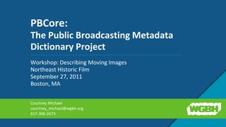 PBCore: The Public Broadcasting Metadata Dictionary Project Workshop: Describing Moving Images Northeast Historic Film  September 27, 2011 Boston, MA Courtney Michael courtney_michael@wgbh.org 617-300-2673 