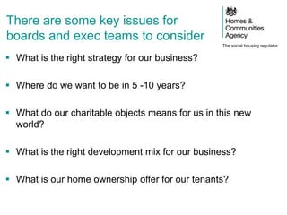 The social housing regulator
There are some key issues for
boards and exec teams to consider
 What is the right strategy for our business?
 Where do we want to be in 5 -10 years?
 What do our charitable objects means for us in this new
world?
 What is the right development mix for our business?
 What is our home ownership offer for our tenants?
 