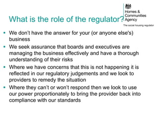 The social housing regulator
What is the role of the regulator?
 We don’t have the answer for your (or anyone else's)
business
 We seek assurance that boards and executives are
managing the business effectively and have a thorough
understanding of their risks
 Where we have concerns that this is not happening it is
reflected in our regulatory judgements and we look to
providers to remedy the situation
 Where they can’t or won’t respond then we look to use
our power proportionately to bring the provider back into
compliance with our standards
 