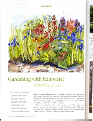 GO GREEN!




                                                                                                                                         (

                                                                                                                                   digg
                                                                                                                                   erea'
                                                                                                                                   the;
                                                                                                                                   den
                                                                                                                                         (
                                                                                                                                   num
                                                                                                                                   Han
                                                                                                                                   usin,
                                                                                                                                   in tl
                                                                                                                                   the




Gardening with Rainwater
                                          BY DEBBIE KANE
                                          ILLUSTRATION BY LENITA BOFINGER




   With the right design,
                                          DAVID CEDARIIOLiI, D     RIIAj)'S TOWN ENGINEER,   is passionate about rain gardens.
   Mother Nature can                      On a stormy day-"the best time to see how a rain garden works," he says-
   help you reduce-                       Cedarholm enthusiastically entices a visitor into the elements to see a sixteen-foot-
                                          by-ten-foot, stone-filled patch of ornamental grasses, irises and day lilies adjacent
   or even eliminate-                     to the Durham Public Works (DP,v) building.
   how much you                                Despite a howling wind and torrential rain, water isn't visibly pooling in the
                                          garden-which is how it's supposed to work, Cedarholm explains. "The water
   have to water your                     percolates down through the garden, and the overAow goes into a catch basin
   landscape plantings.                   (in the parking lot)," he says. "People arc amazed at how it works."


38 NEW HAMPSHIRE HOME   I   MARCH/APRil 2009
 