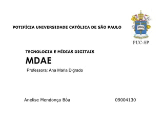POTIFÍCIA UNIVERSIDADE CATÓLICA DE SÃO PAULO




     TECNOLOGIA E MÍDIAS DIGITAIS

     MDAE
     Professora: Ana Maria Digrado




    Anelise Mendonça Bôa                 09004130
 